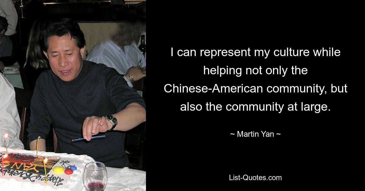 I can represent my culture while helping not only the Chinese-American community, but also the community at large. — © Martin Yan