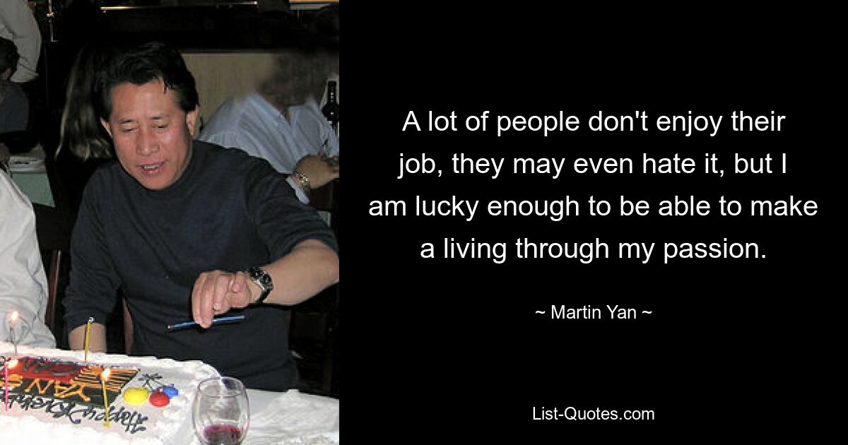 A lot of people don't enjoy their job, they may even hate it, but I am lucky enough to be able to make a living through my passion. — © Martin Yan