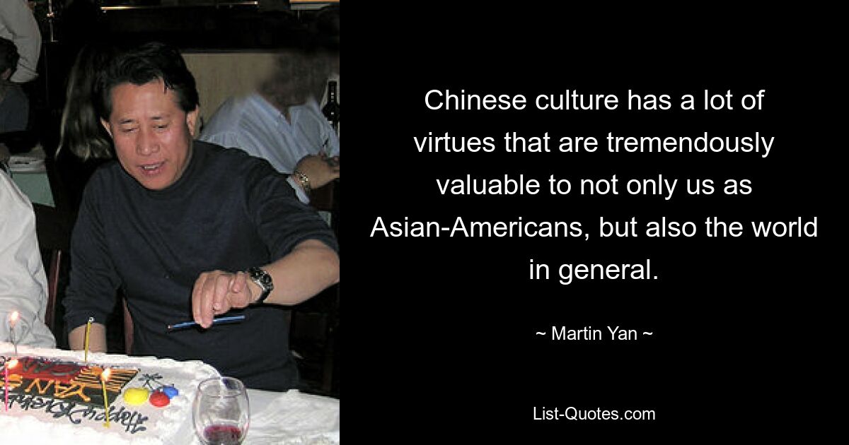 Chinese culture has a lot of virtues that are tremendously valuable to not only us as Asian-Americans, but also the world in general. — © Martin Yan