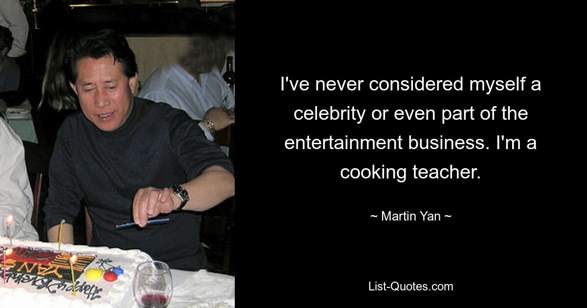 I've never considered myself a celebrity or even part of the entertainment business. I'm a cooking teacher. — © Martin Yan