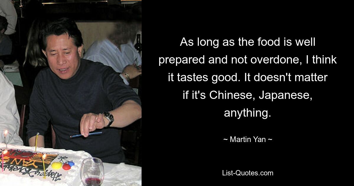 As long as the food is well prepared and not overdone, I think it tastes good. It doesn't matter if it's Chinese, Japanese, anything. — © Martin Yan