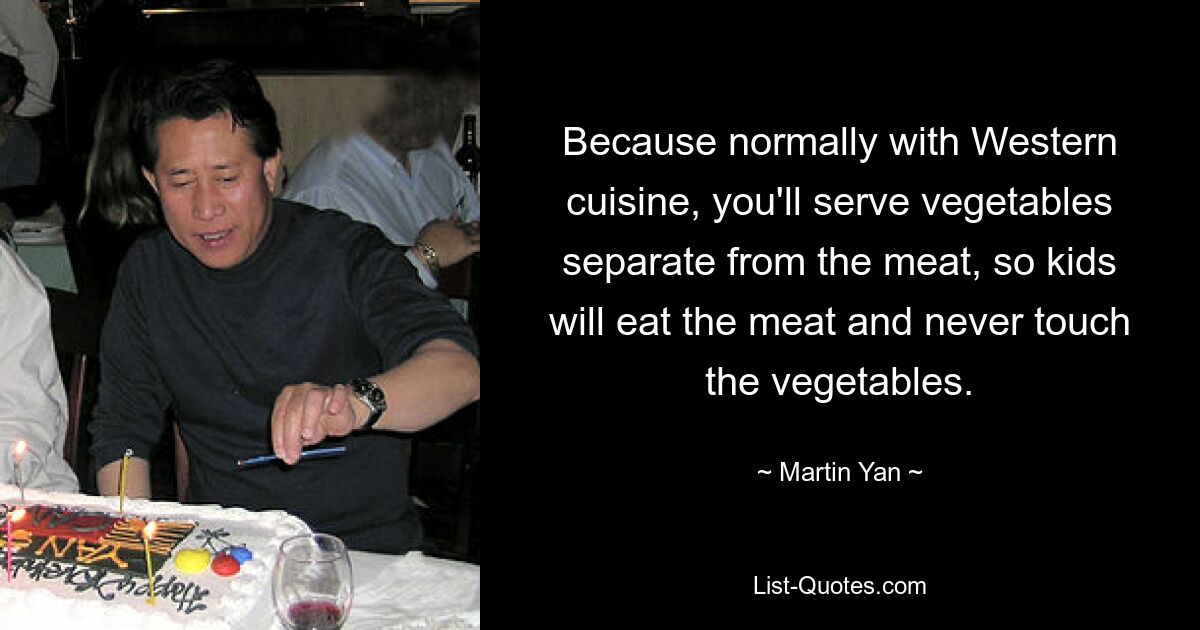 Because normally with Western cuisine, you'll serve vegetables separate from the meat, so kids will eat the meat and never touch the vegetables. — © Martin Yan