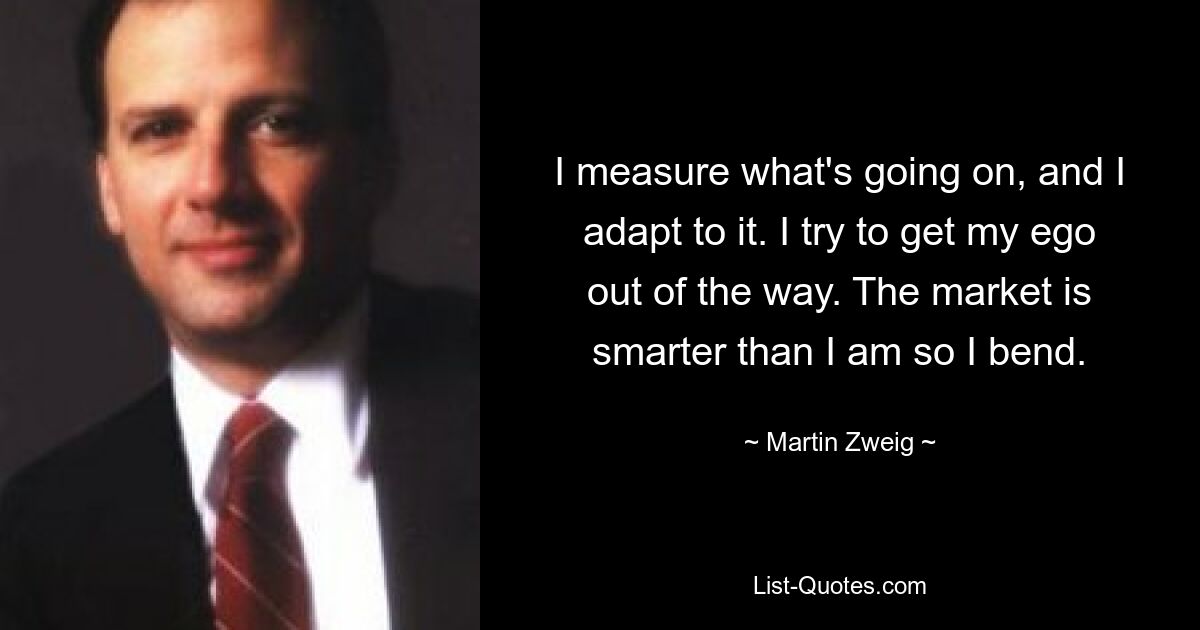 I measure what's going on, and I adapt to it. I try to get my ego out of the way. The market is smarter than I am so I bend. — © Martin Zweig