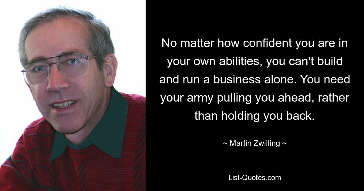 No matter how confident you are in your own abilities, you can't build and run a business alone. You need your army pulling you ahead, rather than holding you back. — © Martin Zwilling