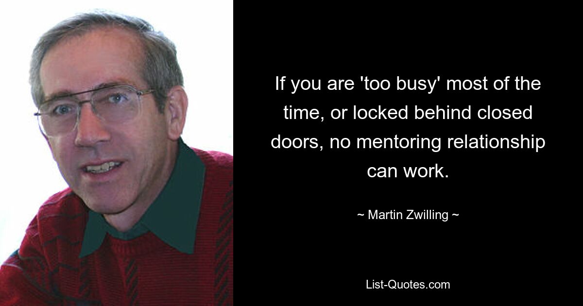 If you are 'too busy' most of the time, or locked behind closed doors, no mentoring relationship can work. — © Martin Zwilling