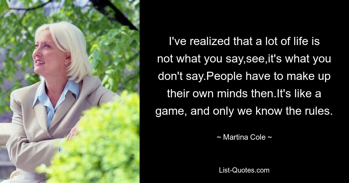 I've realized that a lot of life is not what you say,see,it's what you don't say.People have to make up their own minds then.It's like a game, and only we know the rules. — © Martina Cole