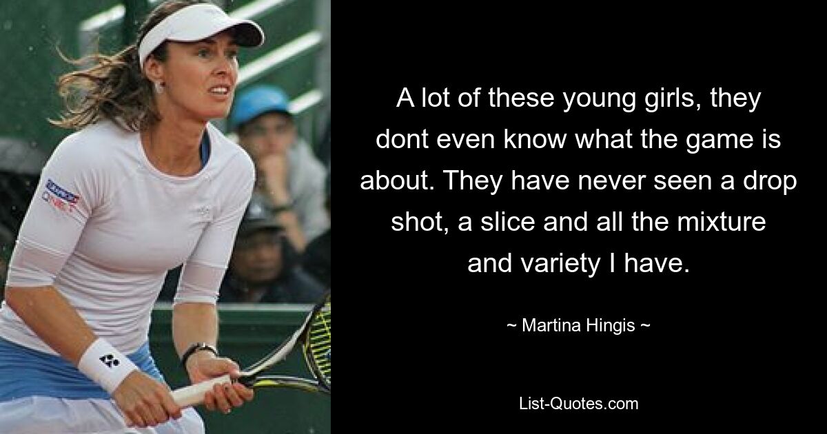 A lot of these young girls, they dont even know what the game is about. They have never seen a drop shot, a slice and all the mixture and variety I have. — © Martina Hingis