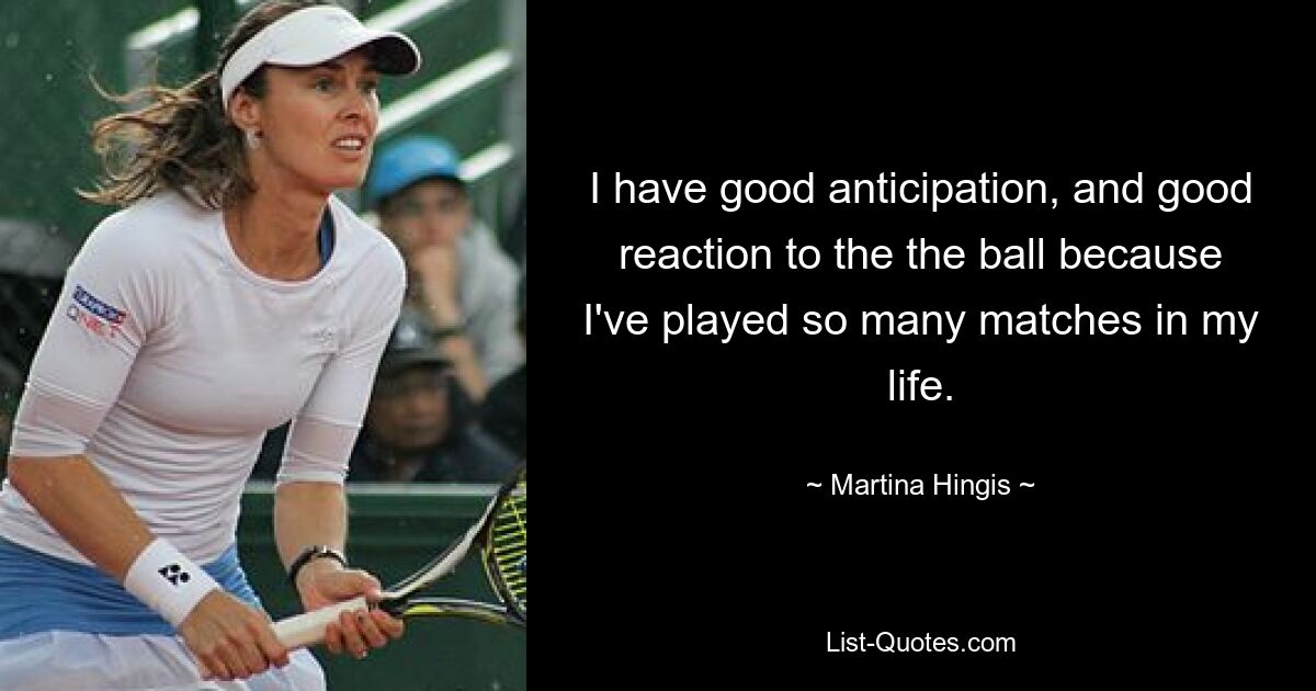 I have good anticipation, and good reaction to the the ball because I've played so many matches in my life. — © Martina Hingis