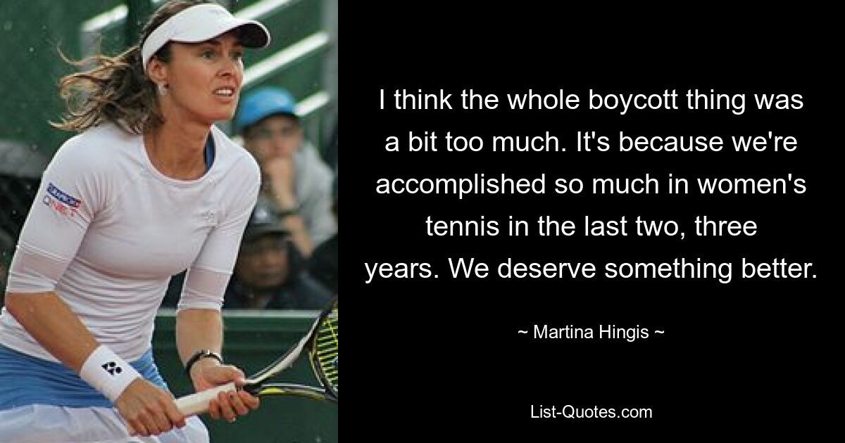 I think the whole boycott thing was a bit too much. It's because we're accomplished so much in women's tennis in the last two, three years. We deserve something better. — © Martina Hingis