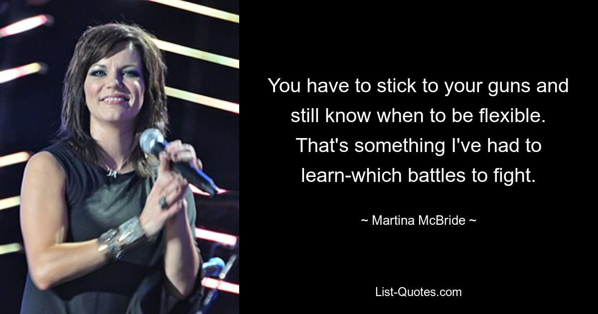 You have to stick to your guns and still know when to be flexible. That's something I've had to learn-which battles to fight. — © Martina McBride