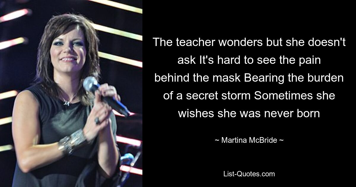 The teacher wonders but she doesn't ask It's hard to see the pain behind the mask Bearing the burden of a secret storm Sometimes she wishes she was never born — © Martina McBride