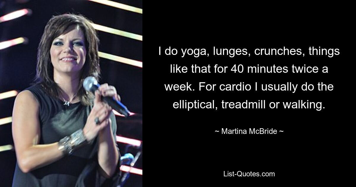 I do yoga, lunges, crunches, things like that for 40 minutes twice a week. For cardio I usually do the elliptical, treadmill or walking. — © Martina McBride