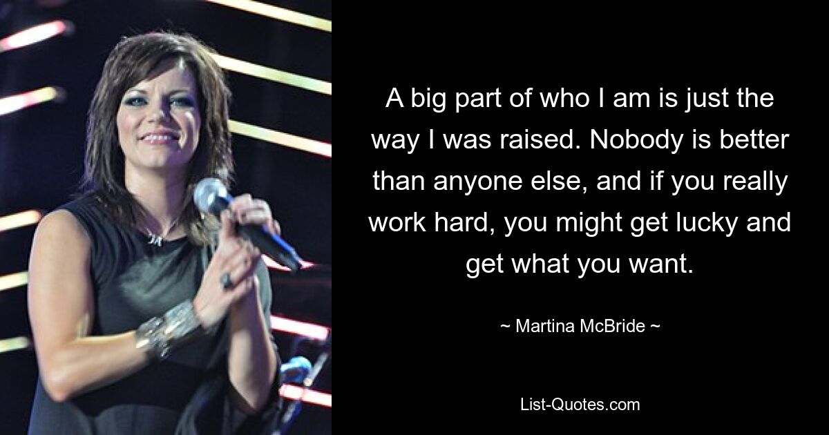 A big part of who I am is just the way I was raised. Nobody is better than anyone else, and if you really work hard, you might get lucky and get what you want. — © Martina McBride