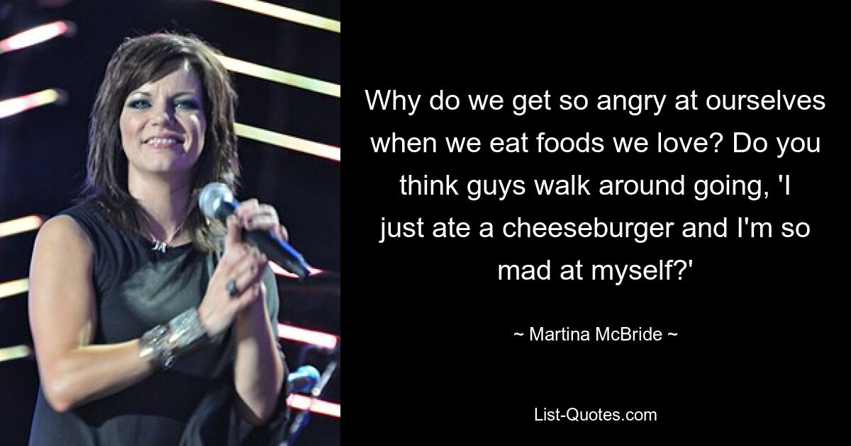 Why do we get so angry at ourselves when we eat foods we love? Do you think guys walk around going, 'I just ate a cheeseburger and I'm so mad at myself?' — © Martina McBride