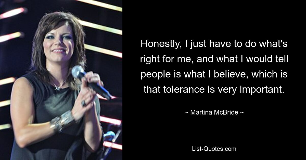 Honestly, I just have to do what's right for me, and what I would tell people is what I believe, which is that tolerance is very important. — © Martina McBride