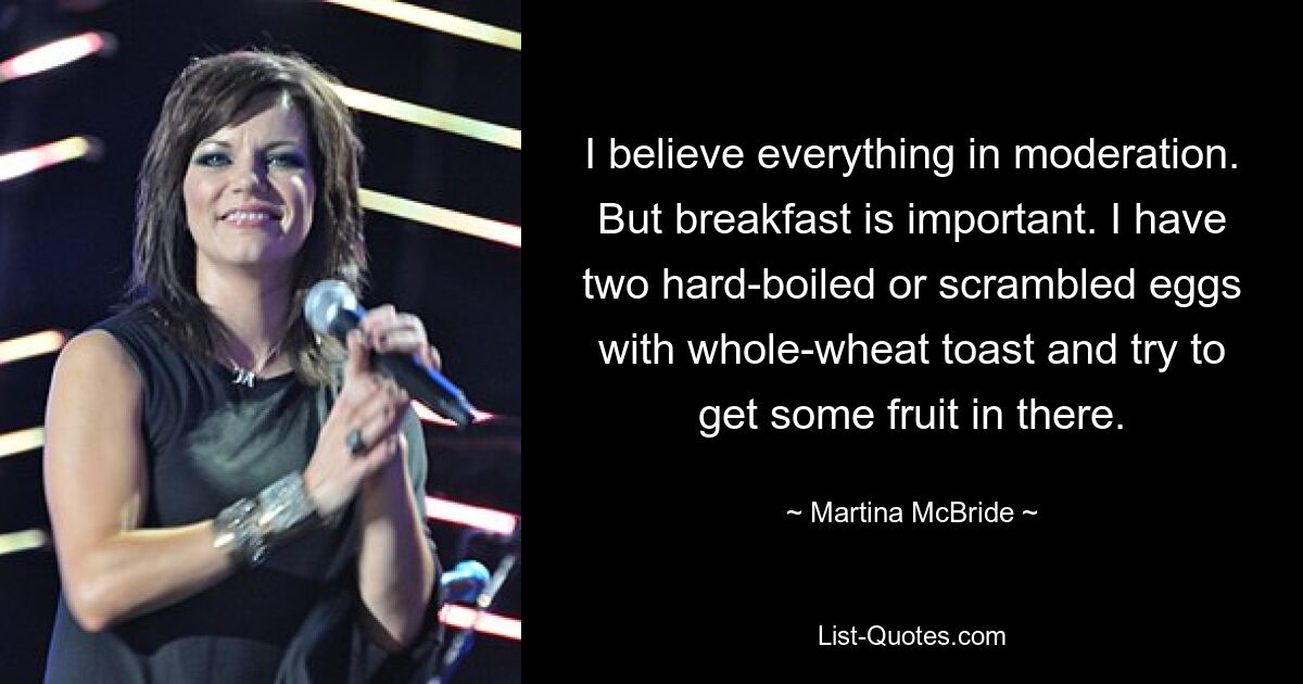 I believe everything in moderation. But breakfast is important. I have two hard-boiled or scrambled eggs with whole-wheat toast and try to get some fruit in there. — © Martina McBride