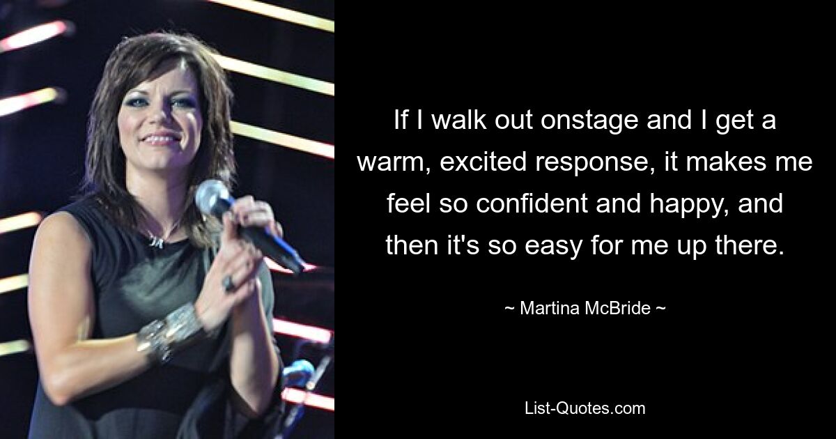 If I walk out onstage and I get a warm, excited response, it makes me feel so confident and happy, and then it's so easy for me up there. — © Martina McBride