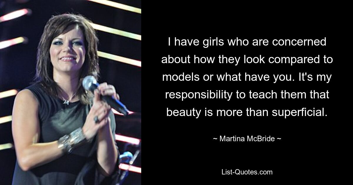 I have girls who are concerned about how they look compared to models or what have you. It's my responsibility to teach them that beauty is more than superficial. — © Martina McBride