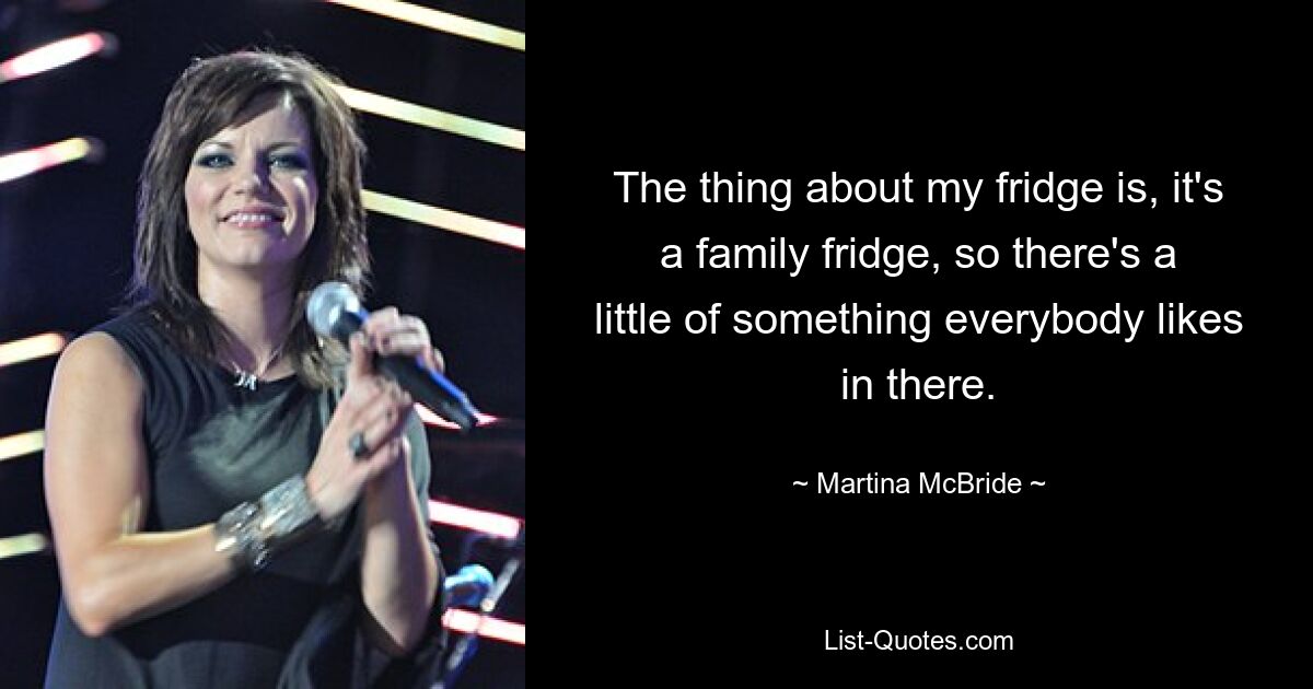 The thing about my fridge is, it's a family fridge, so there's a little of something everybody likes in there. — © Martina McBride