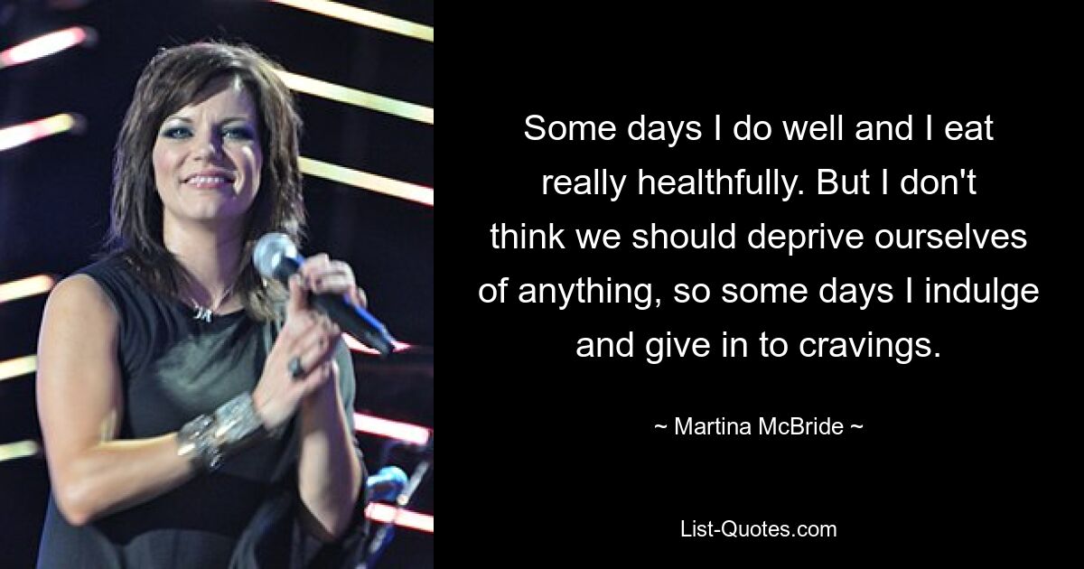 Some days I do well and I eat really healthfully. But I don't think we should deprive ourselves of anything, so some days I indulge and give in to cravings. — © Martina McBride