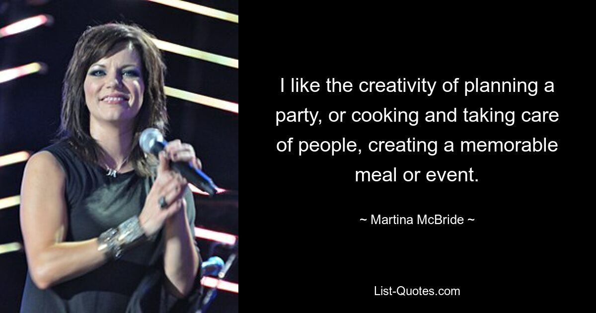 I like the creativity of planning a party, or cooking and taking care of people, creating a memorable meal or event. — © Martina McBride