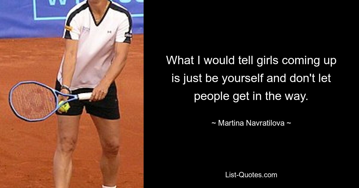 What I would tell girls coming up is just be yourself and don't let people get in the way. — © Martina Navratilova