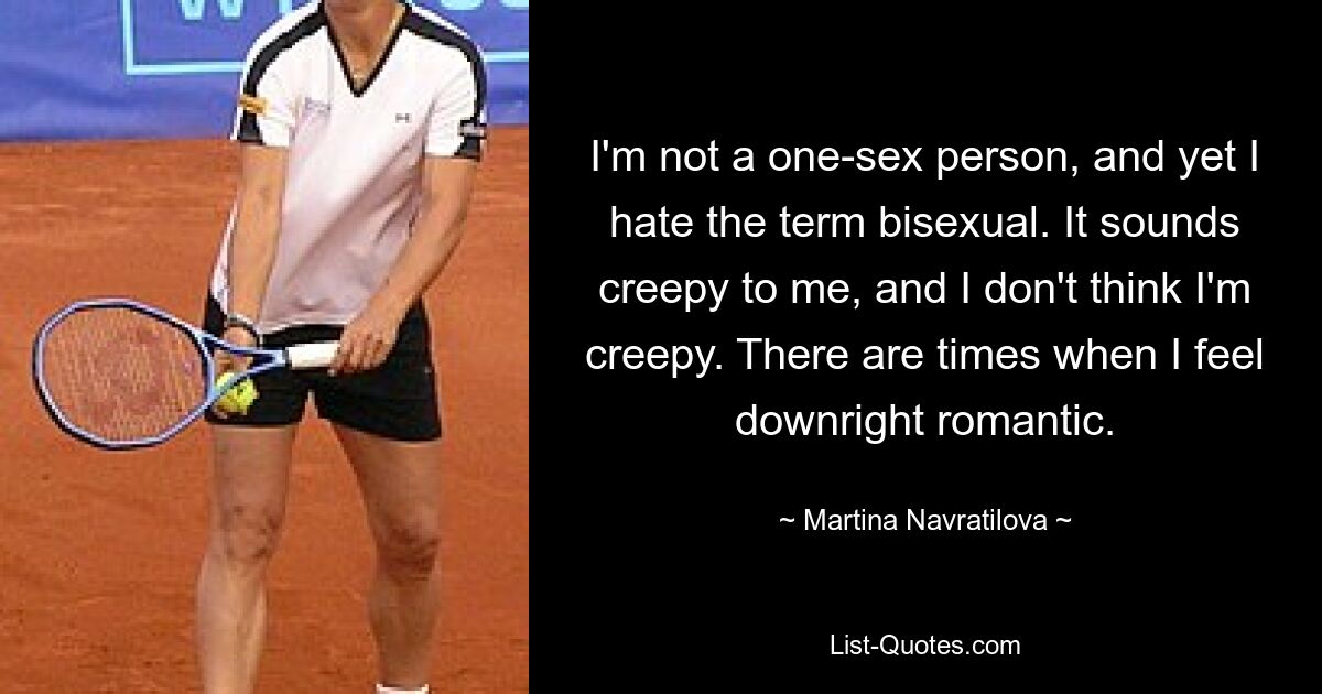 I'm not a one-sex person, and yet I hate the term bisexual. It sounds creepy to me, and I don't think I'm creepy. There are times when I feel downright romantic. — © Martina Navratilova