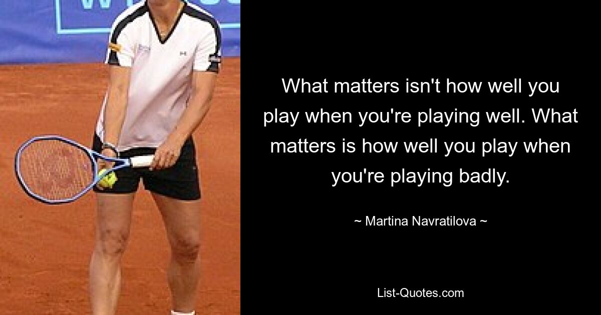 What matters isn't how well you play when you're playing well. What matters is how well you play when you're playing badly. — © Martina Navratilova