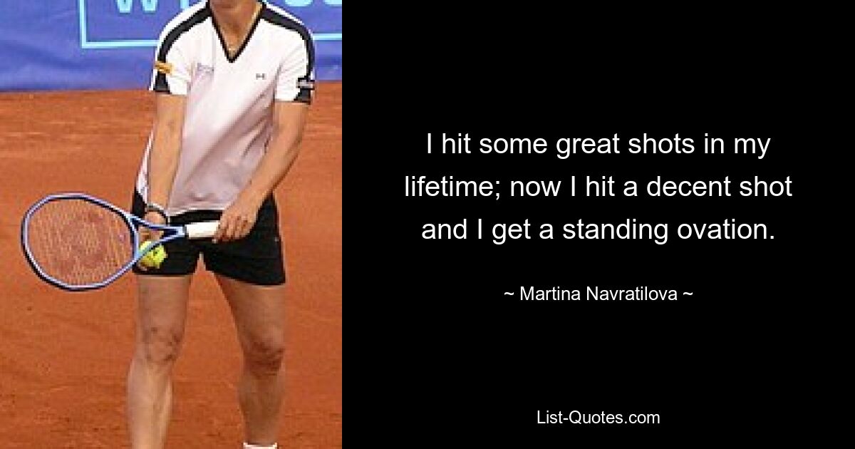 I hit some great shots in my lifetime; now I hit a decent shot and I get a standing ovation. — © Martina Navratilova