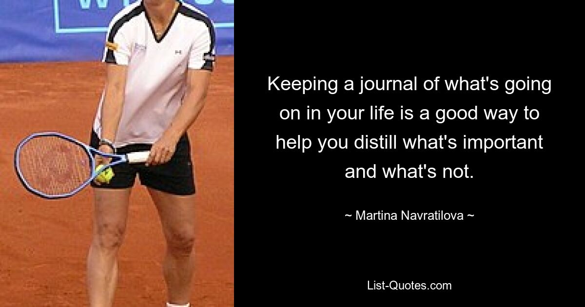 Keeping a journal of what's going on in your life is a good way to help you distill what's important and what's not. — © Martina Navratilova