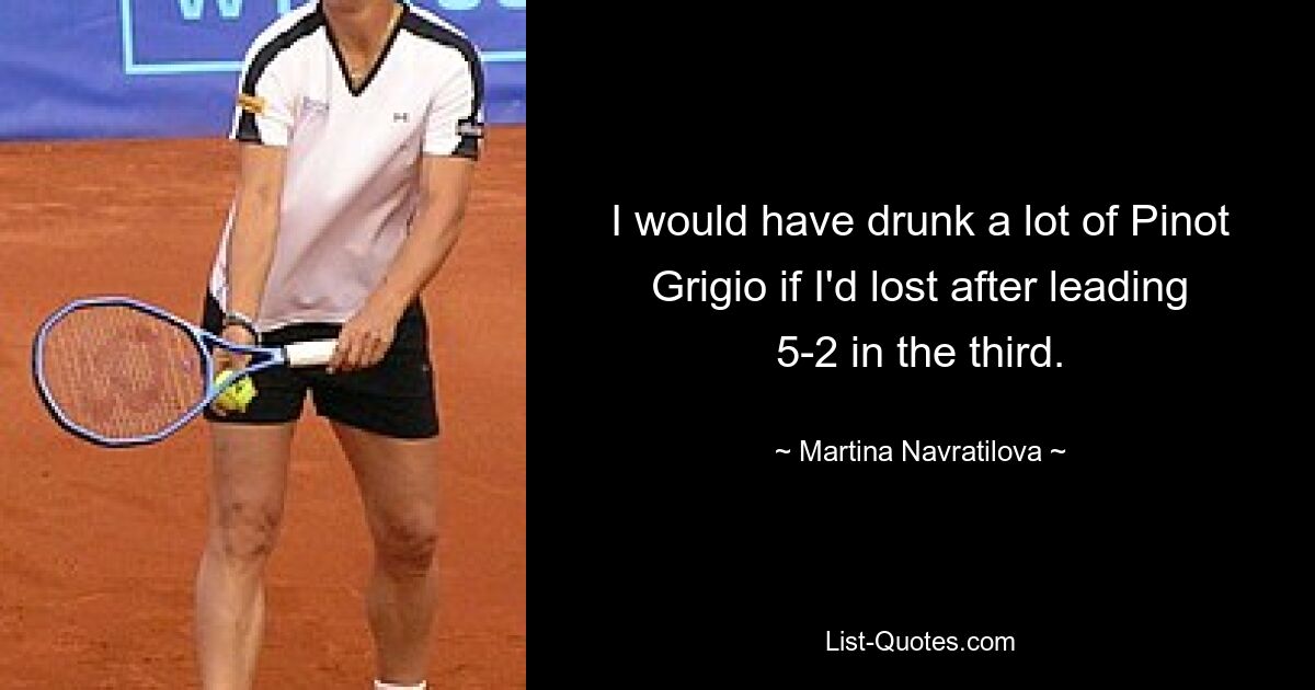 I would have drunk a lot of Pinot Grigio if I'd lost after leading 5-2 in the third. — © Martina Navratilova