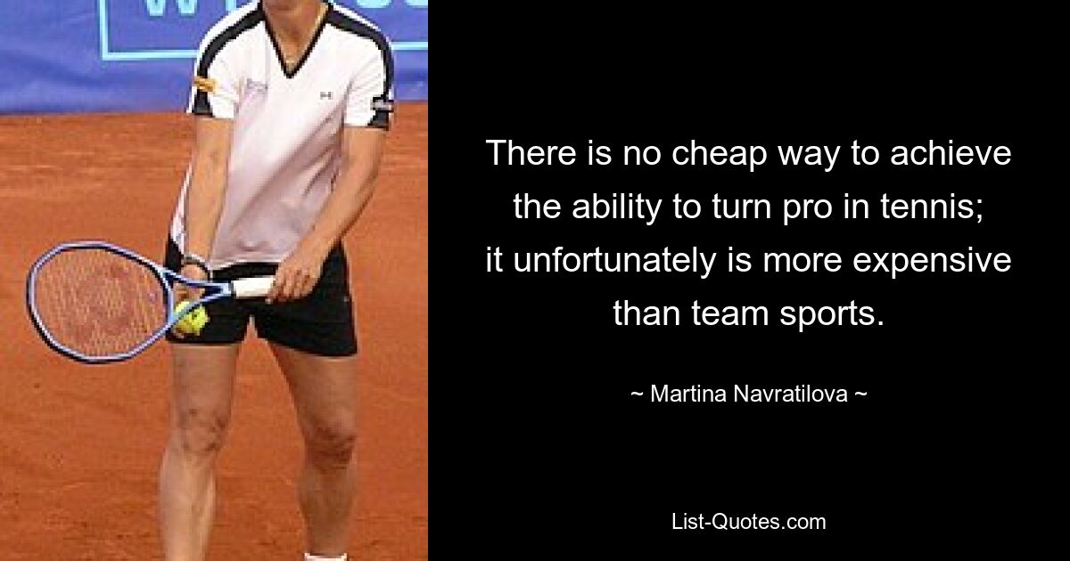 There is no cheap way to achieve the ability to turn pro in tennis; it unfortunately is more expensive than team sports. — © Martina Navratilova