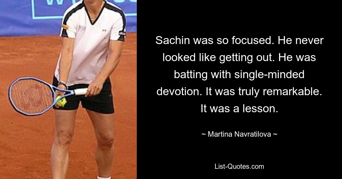 Sachin was so focused. He never looked like getting out. He was batting with single-minded devotion. It was truly remarkable. It was a lesson. — © Martina Navratilova