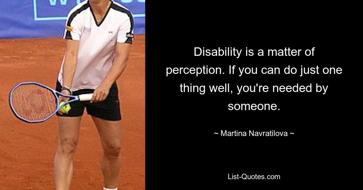 Disability is a matter of perception. If you can do just one thing well, you're needed by someone. — © Martina Navratilova