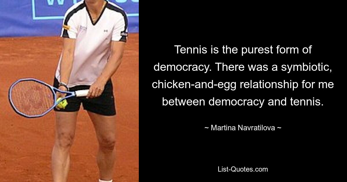 Tennis is the purest form of democracy. There was a symbiotic, chicken-and-egg relationship for me between democracy and tennis. — © Martina Navratilova