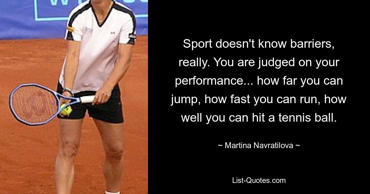 Sport doesn't know barriers, really. You are judged on your performance... how far you can jump, how fast you can run, how well you can hit a tennis ball. — © Martina Navratilova