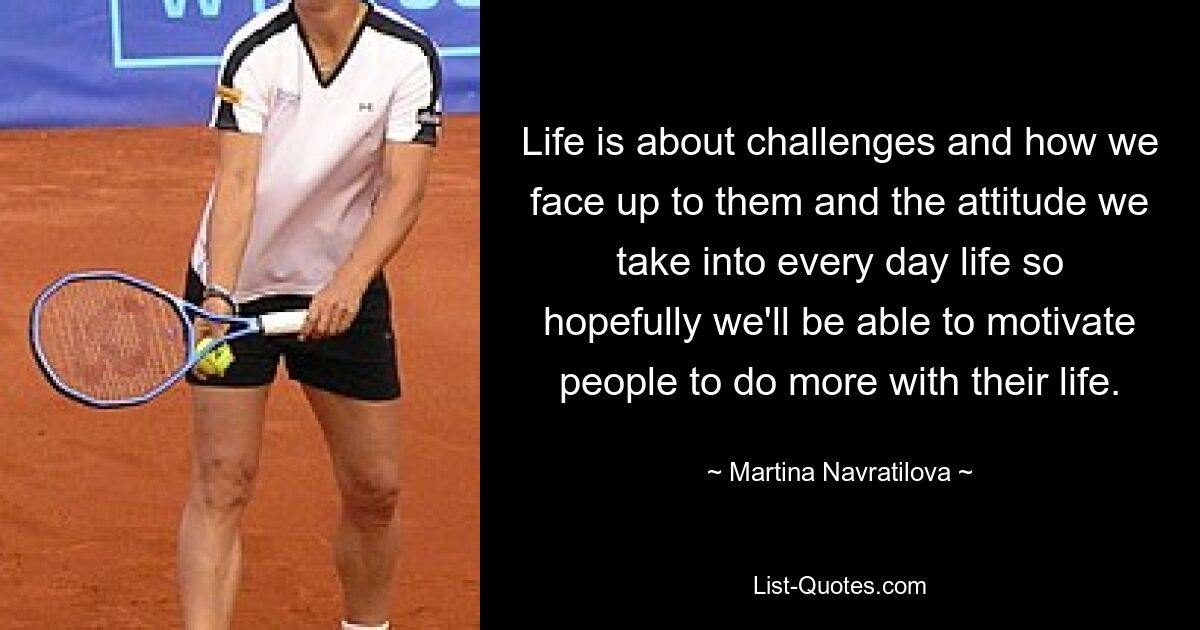 Life is about challenges and how we face up to them and the attitude we take into every day life so hopefully we'll be able to motivate people to do more with their life. — © Martina Navratilova