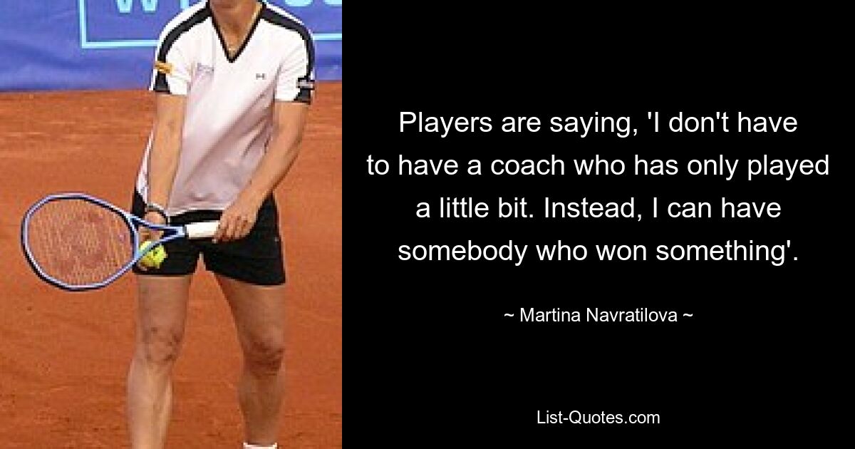 Players are saying, 'I don't have to have a coach who has only played a little bit. Instead, I can have somebody who won something'. — © Martina Navratilova