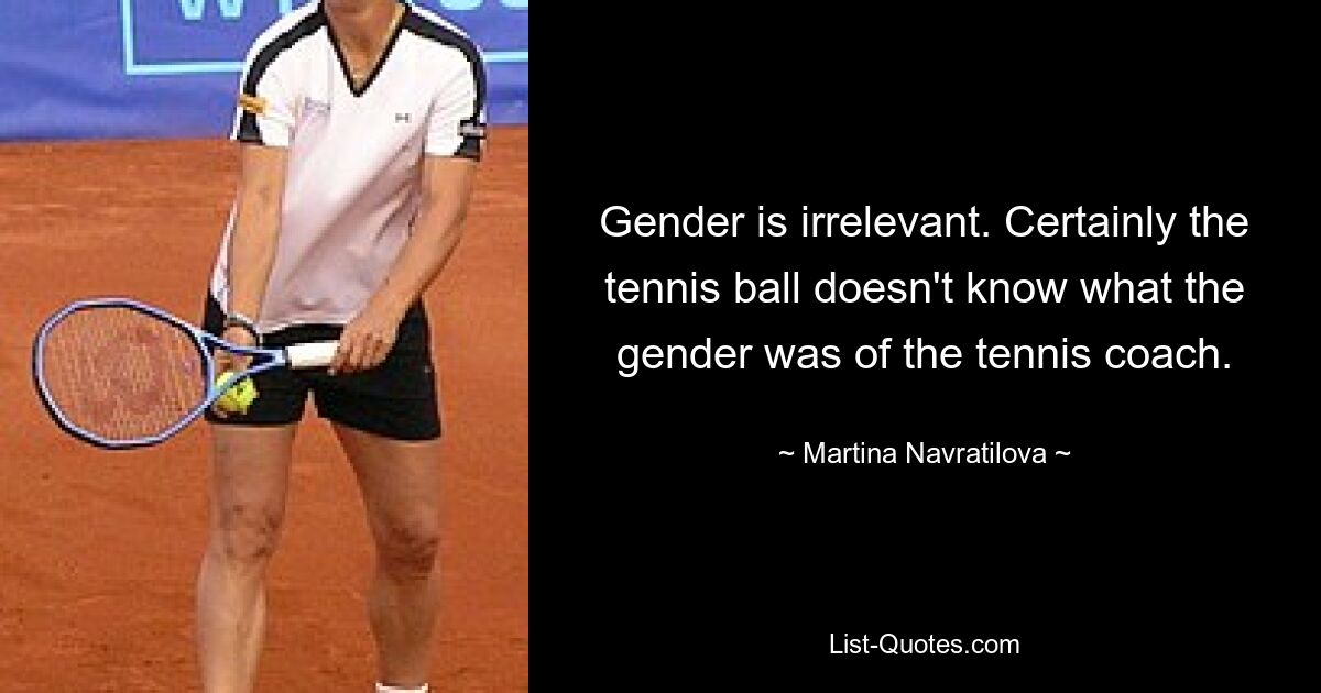 Gender is irrelevant. Certainly the tennis ball doesn't know what the gender was of the tennis coach. — © Martina Navratilova