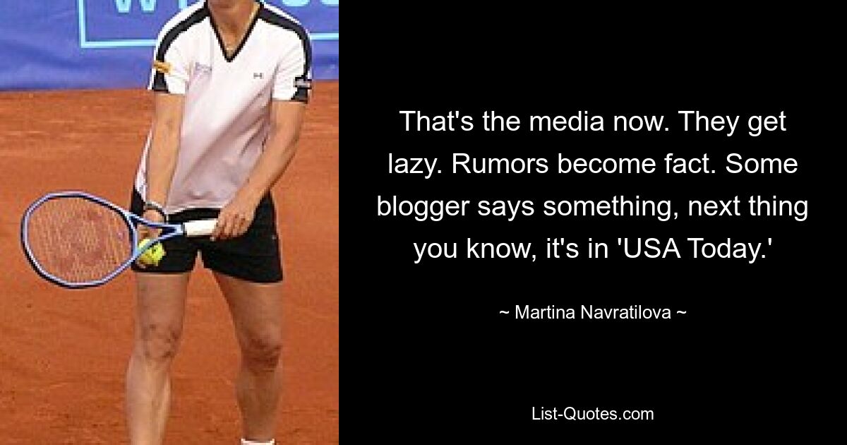 That's the media now. They get lazy. Rumors become fact. Some blogger says something, next thing you know, it's in 'USA Today.' — © Martina Navratilova