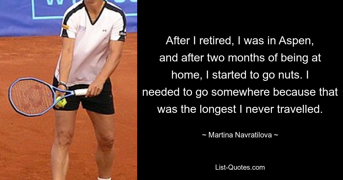 After I retired, I was in Aspen, and after two months of being at home, I started to go nuts. I needed to go somewhere because that was the longest I never travelled. — © Martina Navratilova