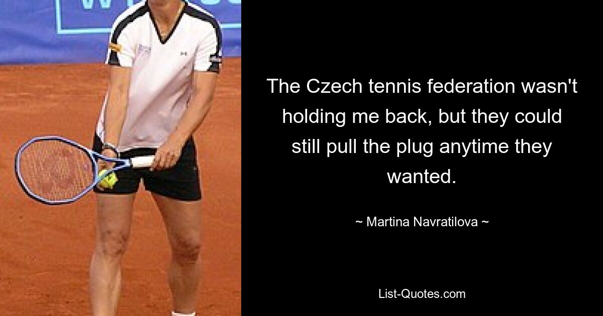 The Czech tennis federation wasn't holding me back, but they could still pull the plug anytime they wanted. — © Martina Navratilova