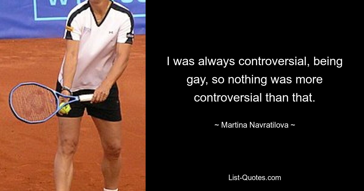 I was always controversial, being gay, so nothing was more controversial than that. — © Martina Navratilova