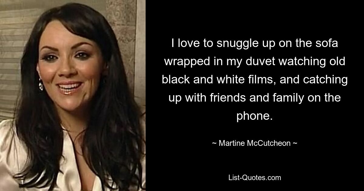 I love to snuggle up on the sofa wrapped in my duvet watching old black and white films, and catching up with friends and family on the phone. — © Martine McCutcheon