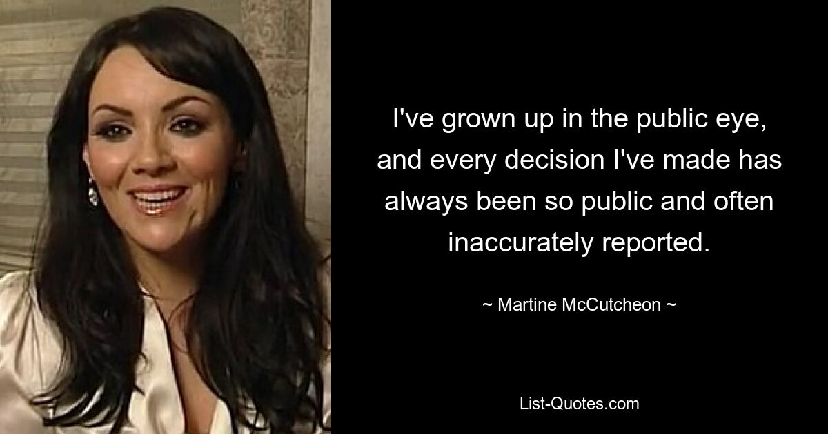 I've grown up in the public eye, and every decision I've made has always been so public and often inaccurately reported. — © Martine McCutcheon