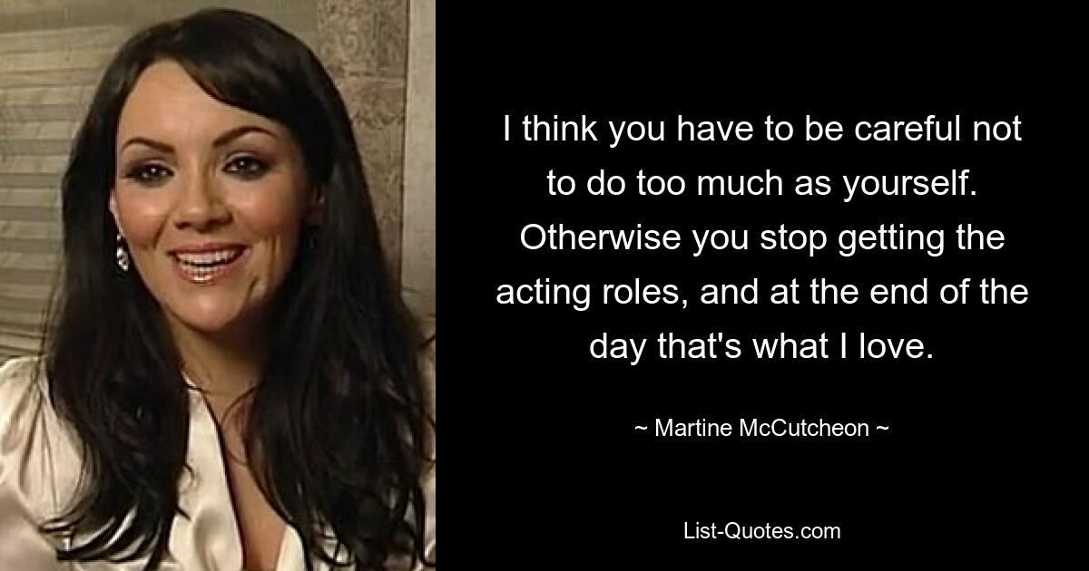 I think you have to be careful not to do too much as yourself. Otherwise you stop getting the acting roles, and at the end of the day that's what I love. — © Martine McCutcheon