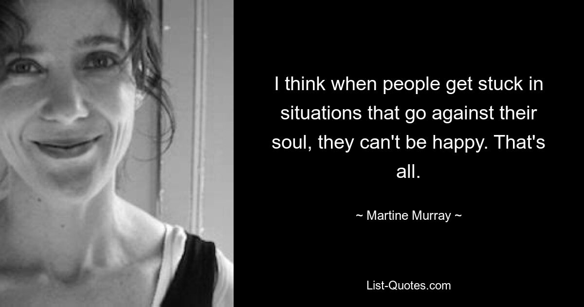 I think when people get stuck in situations that go against their soul, they can't be happy. That's all. — © Martine Murray