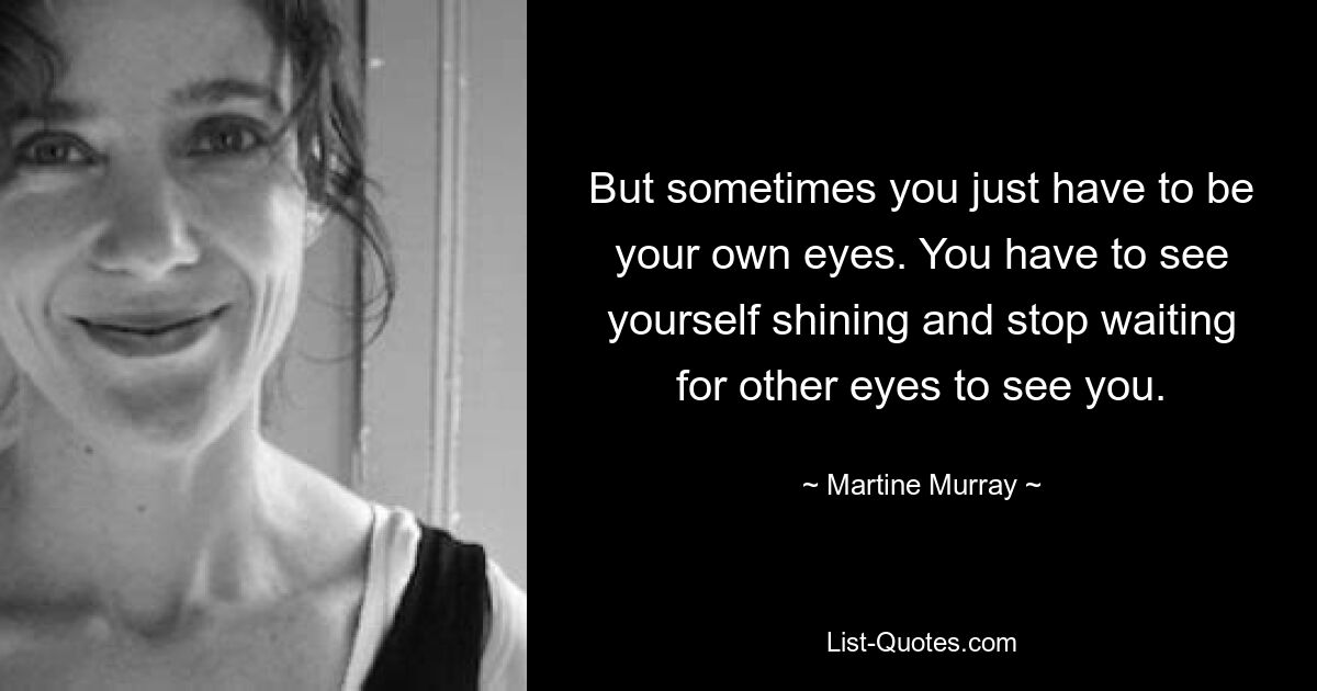 But sometimes you just have to be your own eyes. You have to see yourself shining and stop waiting for other eyes to see you. — © Martine Murray