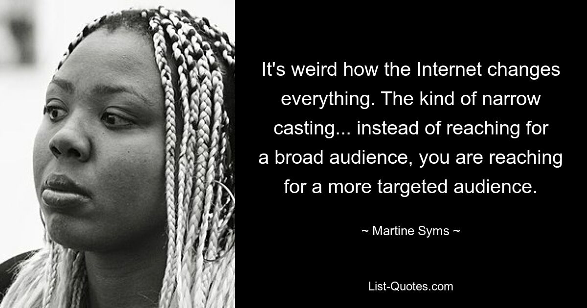 It's weird how the Internet changes everything. The kind of narrow casting... instead of reaching for a broad audience, you are reaching for a more targeted audience. — © Martine Syms