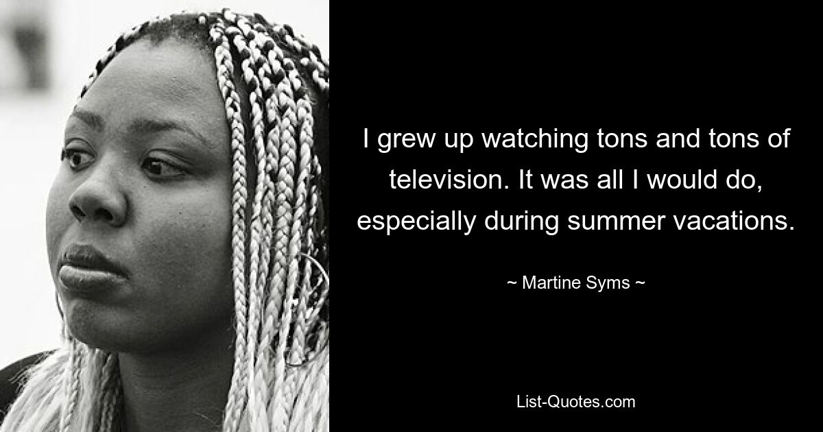 I grew up watching tons and tons of television. It was all I would do, especially during summer vacations. — © Martine Syms